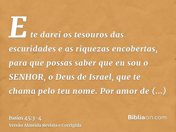 E te darei os tesouros das escuridades e as riquezas encobertas, para que possas saber que eu sou o SENHOR, o Deus de Israel, que te chama pelo teu nome.Por amo