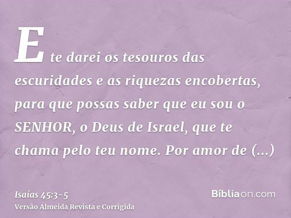 E te darei os tesouros das escuridades e as riquezas encobertas, para que possas saber que eu sou o SENHOR, o Deus de Israel, que te chama pelo teu nome.Por amo