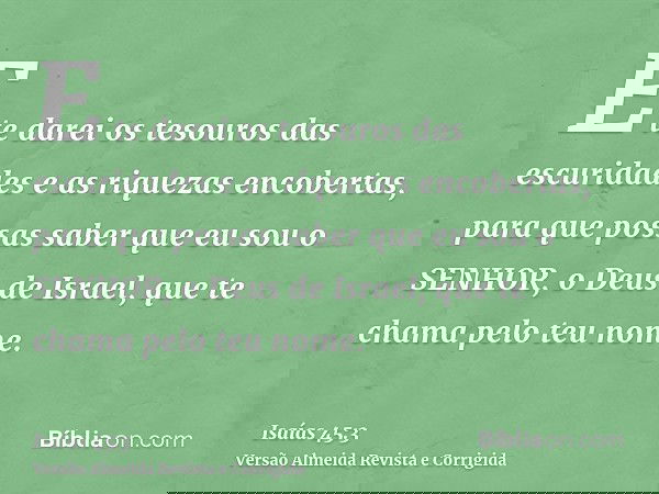 E te darei os tesouros das escuridades e as riquezas encobertas, para que possas saber que eu sou o SENHOR, o Deus de Israel, que te chama pelo teu nome.
