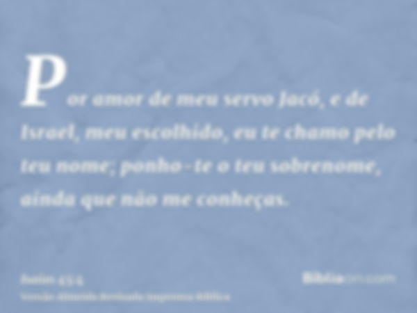 Por amor de meu servo Jacó, e de Israel, meu escolhido, eu te chamo pelo teu nome; ponho-te o teu sobrenome, ainda que não me conheças.