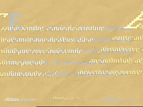 Eu sou o Senhor,
e não há nenhum outro;
além de mim não há Deus.
Eu o fortalecerei, ainda que você
não tenha me admitido, de forma que do nascente ao poente
sai