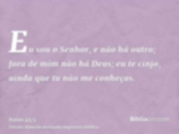 Eu sou o Senhor, e não há outro; fora de mim não há Deus; eu te cinjo, ainda que tu não me conheças.