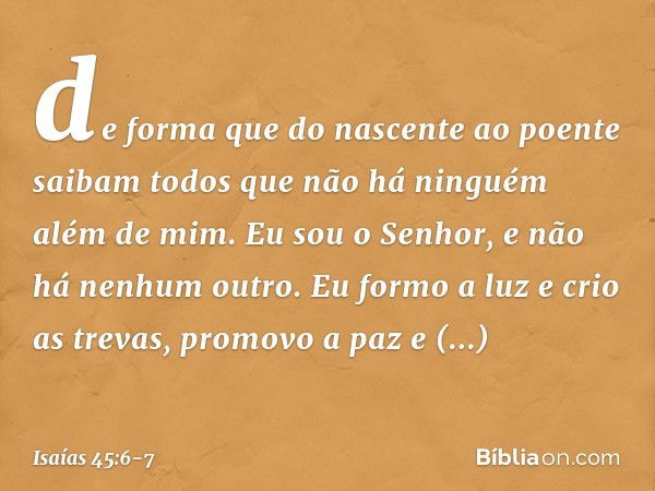 de forma que do nascente ao poente
saibam todos que não há
ninguém além de mim.
Eu sou o Senhor,
e não há nenhum outro. Eu formo a luz e crio as trevas,
promovo