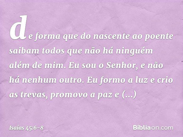 de forma que do nascente ao poente
saibam todos que não há
ninguém além de mim.
Eu sou o Senhor,
e não há nenhum outro. Eu formo a luz e crio as trevas,
promovo