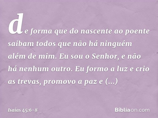 de forma que do nascente ao poente
saibam todos que não há
ninguém além de mim.
Eu sou o Senhor,
e não há nenhum outro. Eu formo a luz e crio as trevas,
promovo