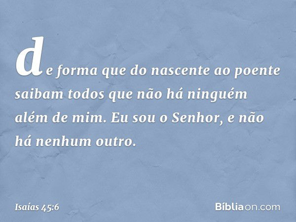 de forma que do nascente ao poente
saibam todos que não há
ninguém além de mim.
Eu sou o Senhor,
e não há nenhum outro. -- Isaías 45:6