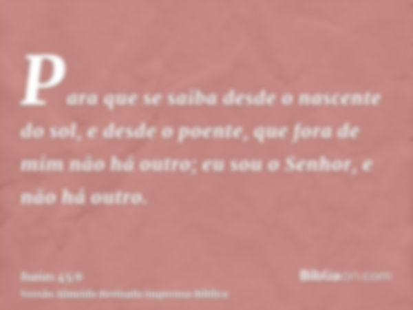 Para que se saiba desde o nascente do sol, e desde o poente, que fora de mim não há outro; eu sou o Senhor, e não há outro.