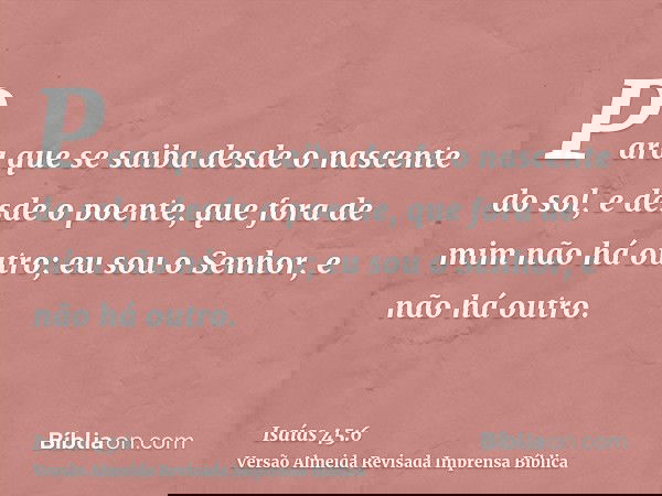 Para que se saiba desde o nascente do sol, e desde o poente, que fora de mim não há outro; eu sou o Senhor, e não há outro.