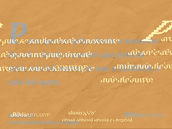 Para que se saiba desde o nascente do sol e desde o poente que fora de mim não há outro; eu sou o SENHOR, e não há outro.