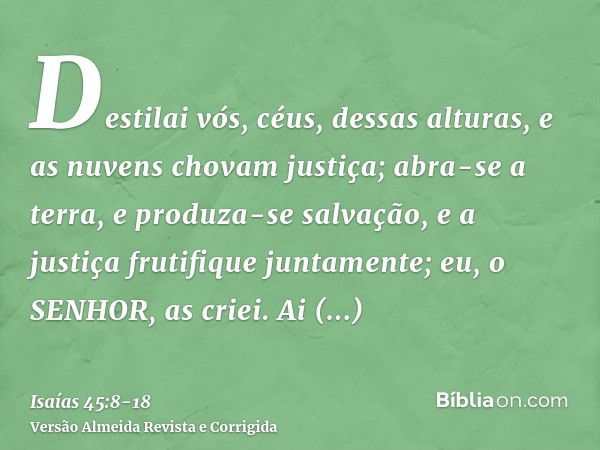 Destilai vós, céus, dessas alturas, e as nuvens chovam justiça; abra-se a terra, e produza-se salvação, e a justiça frutifique juntamente; eu, o SENHOR, as crie