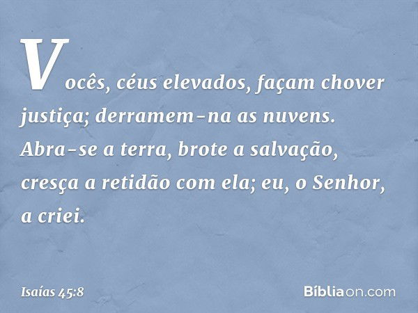 "Vocês, céus elevados,
façam chover justiça;
derramem-na as nuvens.
Abra-se a terra, brote a salvação,
cresça a retidão com ela;
eu, o Senhor, a criei. -- Isaía