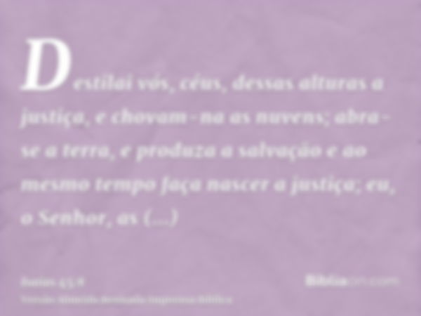 Destilai vós, céus, dessas alturas a justiça, e chovam-na as nuvens; abra-se a terra, e produza a salvação e ao mesmo tempo faça nascer a justiça; eu, o Senhor,