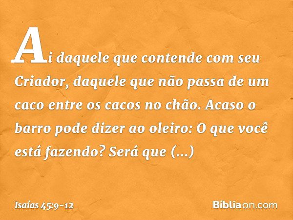 "Ai daquele que contende
com seu Criador,
daquele que não passa de um caco
entre os cacos no chão.
Acaso o barro pode dizer ao oleiro:
'O que você está fazendo?