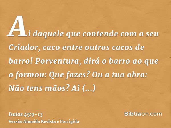 Ai daquele que contende com o seu Criador, caco entre outros cacos de barro! Porventura, dirá o barro ao que o formou: Que fazes? Ou a tua obra: Não tens mãos?A