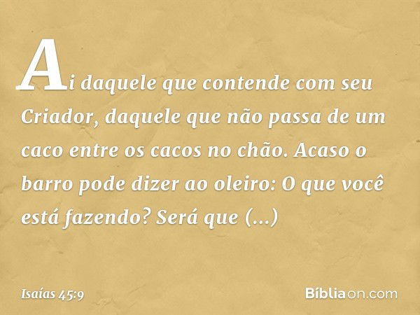 "Ai daquele que contende
com seu Criador,
daquele que não passa de um caco
entre os cacos no chão.
Acaso o barro pode dizer ao oleiro:
'O que você está fazendo?