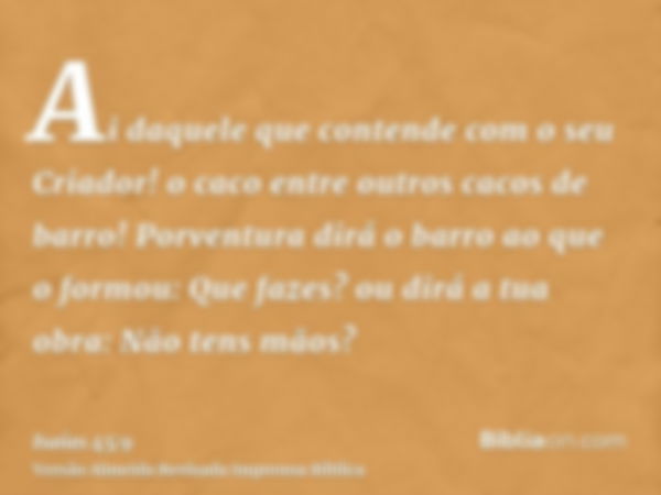 Ai daquele que contende com o seu Criador! o caco entre outros cacos de barro! Porventura dirá o barro ao que o formou: Que fazes? ou dirá a tua obra: Não tens 