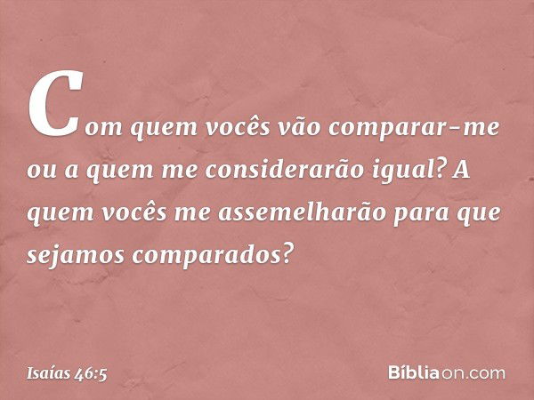 "Com quem vocês vão comparar-me
ou a quem me considerarão igual?
A quem vocês me assemelharão
para que sejamos comparados? -- Isaías 46:5