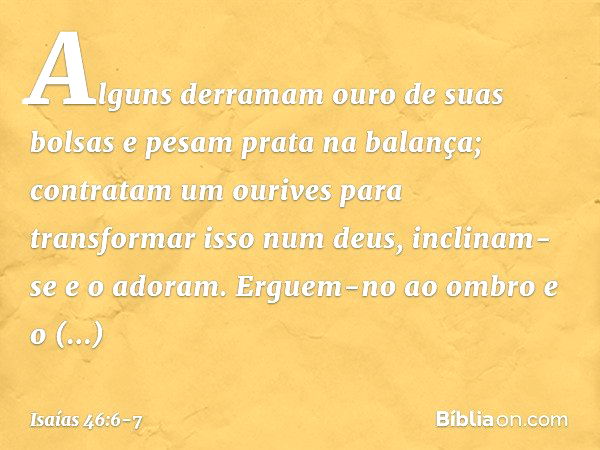 Alguns derramam ouro de suas bolsas
e pesam prata na balança;
contratam um ourives
para transformar isso num deus,
inclinam-se e o adoram. Erguem-no ao ombro e 