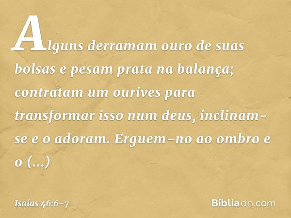 Alguns derramam ouro de suas bolsas
e pesam prata na balança;
contratam um ourives
para transformar isso num deus,
inclinam-se e o adoram. Erguem-no ao ombro e 