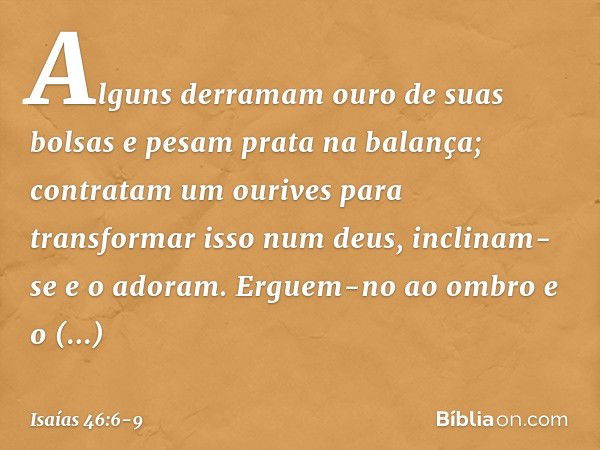 Alguns derramam ouro de suas bolsas
e pesam prata na balança;
contratam um ourives
para transformar isso num deus,
inclinam-se e o adoram. Erguem-no ao ombro e 