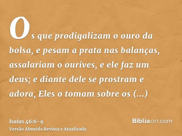 Os que prodigalizam o ouro da bolsa, e pesam a prata nas balanças, assalariam o ourives, e ele faz um deus; e diante dele se prostram e adora,Eles o tomam sobre