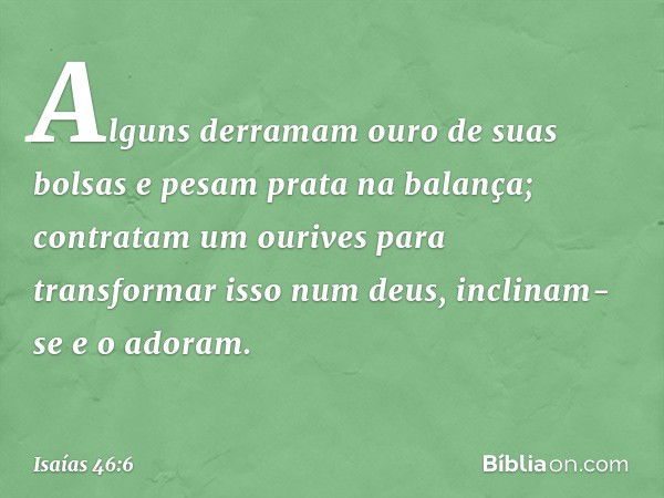 Alguns derramam ouro de suas bolsas
e pesam prata na balança;
contratam um ourives
para transformar isso num deus,
inclinam-se e o adoram. -- Isaías 46:6