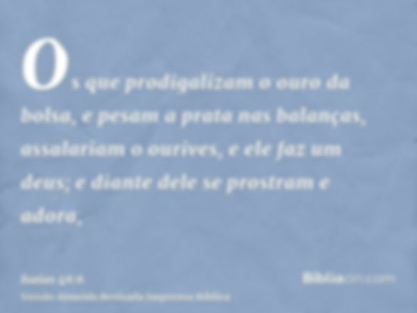 Os que prodigalizam o ouro da bolsa, e pesam a prata nas balanças, assalariam o ourives, e ele faz um deus; e diante dele se prostram e adora,