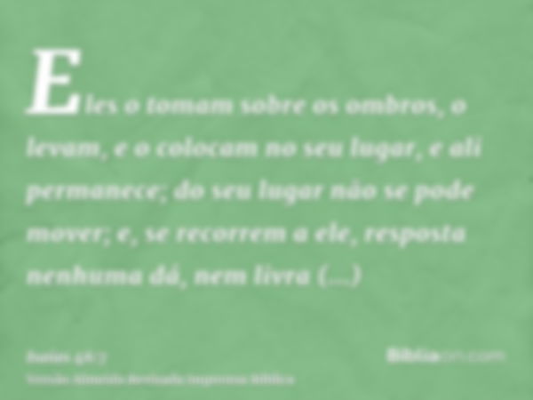 Eles o tomam sobre os ombros, o levam, e o colocam no seu lugar, e ali permanece; do seu lugar não se pode mover; e, se recorrem a ele, resposta nenhuma dá, nem