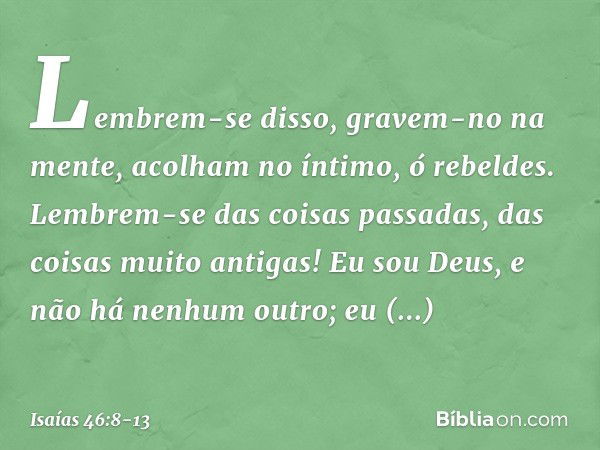 "Lembrem-se disso, gravem-no na men­te,
acolham no íntimo, ó rebeldes. Lembrem-se das coisas passadas,
das coisas muito antigas!
Eu sou Deus, e não há nenhum ou