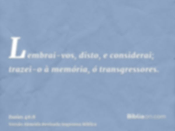 Lembrai-vos, disto, e considerai; trazei-o à memória, ó transgressores.