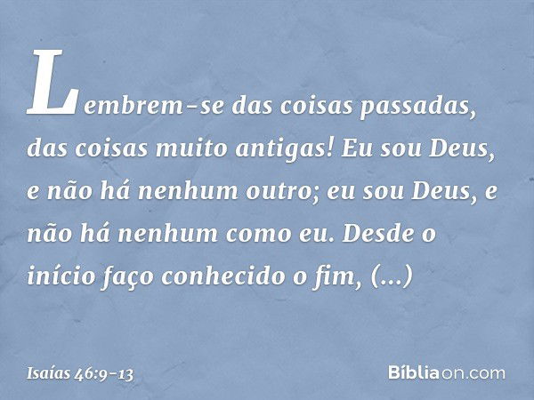 Lembrem-se das coisas passadas,
das coisas muito antigas!
Eu sou Deus, e não há nenhum outro;
eu sou Deus, e não há nenhum como eu. Desde o início faço conhecid