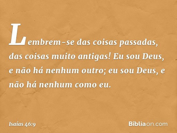 Lembrem-se das coisas passadas,
das coisas muito antigas!
Eu sou Deus, e não há nenhum outro;
eu sou Deus, e não há nenhum como eu. -- Isaías 46:9