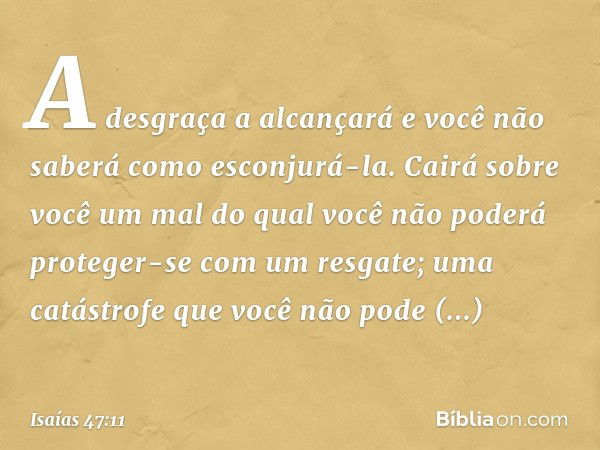 A desgraça a alcançará
e você não saberá como esconjurá-la.
Cairá sobre você um mal
do qual você não poderá proteger-se
com um resgate;
uma catástrofe que você 