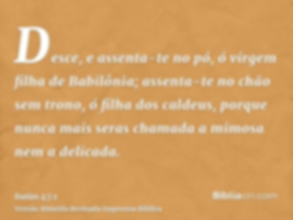 Desce, e assenta-te no pó, ó virgem filha de Babilônia; assenta-te no chão sem trono, ó filha dos caldeus, porque nunca mais seras chamada a mimosa nem a delica