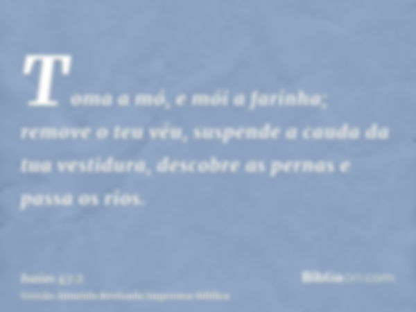 Toma a mó, e mói a farinha; remove o teu véu, suspende a cauda da tua vestidura, descobre as pernas e passa os rios.