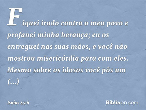 Fiquei irado contra o meu povo
e profanei minha herança;
eu os entreguei nas suas mãos,
e você não mostrou misericórdia
para com eles.
Mesmo sobre os idosos
voc