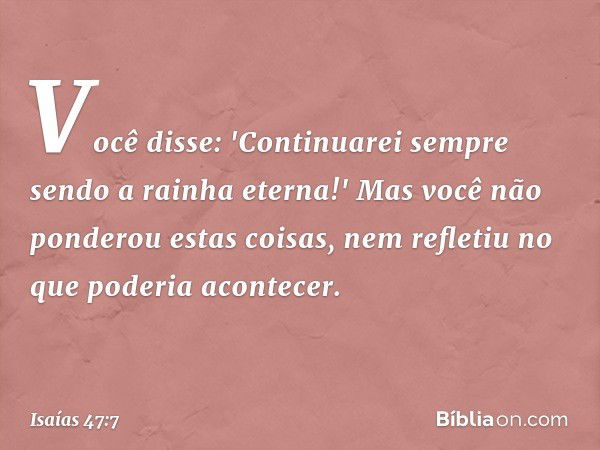 Você disse: 'Continuarei sempre sendo
a rainha eterna!'
Mas você não ponderou estas coisas,
nem refletiu no que poderia acontecer. -- Isaías 47:7