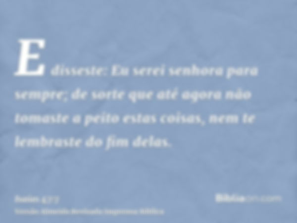 E disseste: Eu serei senhora para sempre; de sorte que até agora não tomaste a peito estas coisas, nem te lembraste do fim delas.