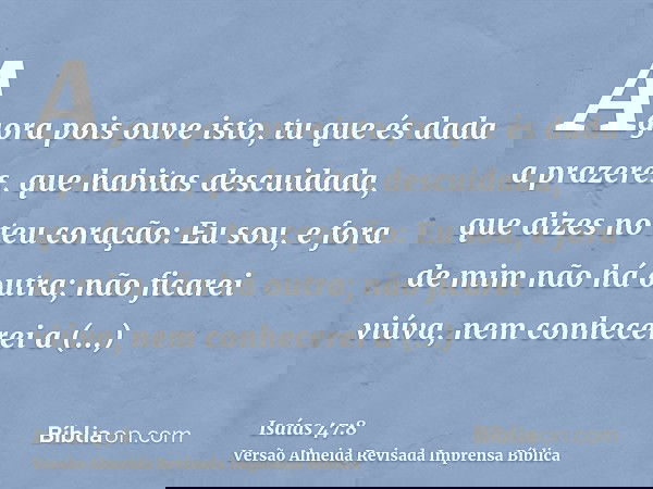 Agora pois ouve isto, tu que és dada a prazeres, que habitas descuidada, que dizes no teu coração: Eu sou, e fora de mim não há outra; não ficarei viúva, nem co