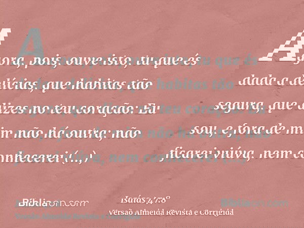 Agora, pois, ouve isto, tu que és dada a delícias, que habitas tão segura, que dizes no teu coração: Eu sou, e fora de mim não há outra; não ficarei viúva, nem
