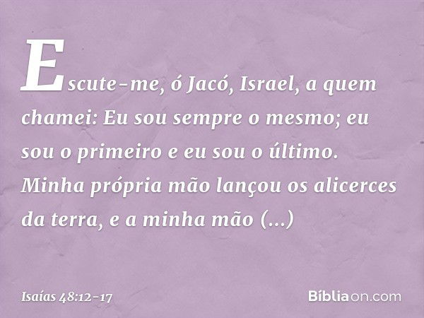 "Escute-me, ó Jacó,
Israel,
a quem chamei:
Eu sou sempre o mesmo;
eu sou o primeiro
e eu sou o último. Minha própria mão
lançou os alicerces da terra,
e a minha