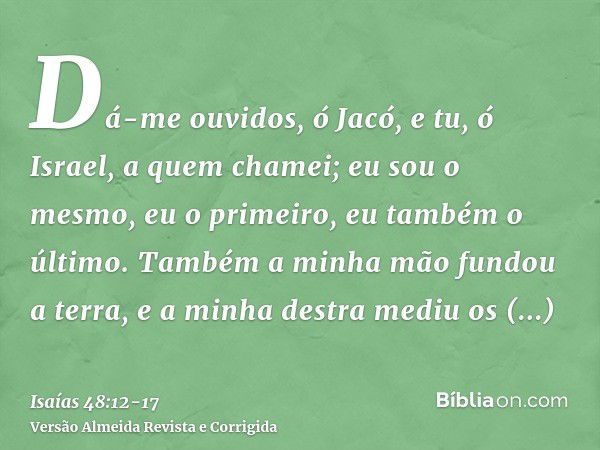 Dá-me ouvidos, ó Jacó, e tu, ó Israel, a quem chamei; eu sou o mesmo, eu o primeiro, eu também o último.Também a minha mão fundou a terra, e a minha destra medi