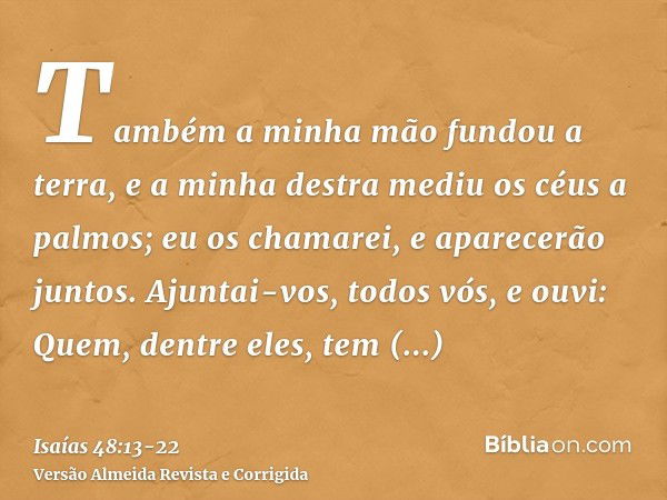 Também a minha mão fundou a terra, e a minha destra mediu os céus a palmos; eu os chamarei, e aparecerão juntos.Ajuntai-vos, todos vós, e ouvi: Quem, dentre ele