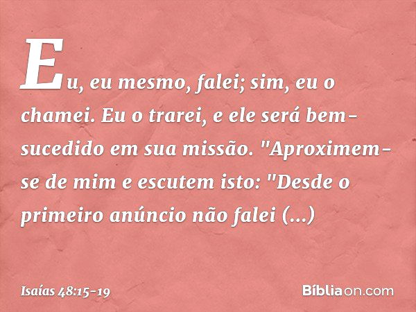 Eu, eu mesmo, falei;
sim, eu o chamei.
Eu o trarei, e ele será bem-sucedido
em sua missão. "Aproximem-se de mim e escutem isto:
"Desde o primeiro anúncio
não fa