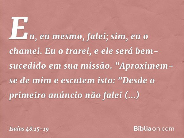 Eu, eu mesmo, falei;
sim, eu o chamei.
Eu o trarei, e ele será bem-sucedido
em sua missão. "Aproximem-se de mim e escutem isto:
"Desde o primeiro anúncio
não fa