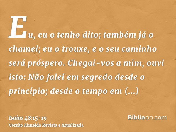 Eu, eu o tenho dito; também já o chamei; eu o trouxe, e o seu caminho será próspero.Chegai-vos a mim, ouvi isto: Não falei em segredo desde o princípio; desde o