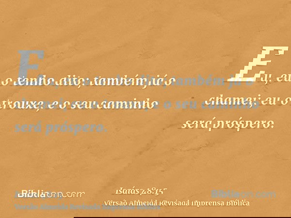 Eu, eu o tenho dito; também já o chamei; eu o trouxe, e o seu caminho será próspero.