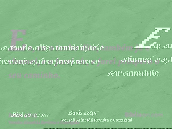 Eu, eu o tenho dito; também já o chamei, e o farei vir, e farei próspero o seu caminho.