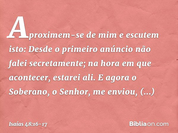 "Aproximem-se de mim e escutem isto:
"Desde o primeiro anúncio
não falei secretamente;
na hora em que acontecer, estarei ali."
E agora o Soberano, o Senhor, me 