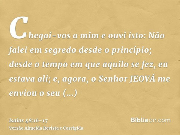 Chegai-vos a mim e ouvi isto: Não falei em segredo desde o princípio; desde o tempo em que aquilo se fez, eu estava ali; e, agora, o Senhor JEOVÁ me enviou o se